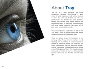 6
About Tray
Tray Inc. is a print, marketing and brand
management company. Representing a wide
array of print equipment and service options,
we have the skill and flexibility to help you
communicate your brand in the most attractive,
efficient way possible. From printed materials and
promotional items, to electronic communications
and social media marketing, Tray covers all of
your brand communications needs.
Tray Business Systems was founded in 1970 by Hal
Tray, with a vision to provide impeccable service
and quality products at a competitive price.
These core values remain the foundation of our
company today. Today we’re an employee-owned
company, and we continue to value our clients as
partners in our future growth. Our client base has
grown tremendously over the past four decades,
and we have always remained true to the simple
credo of taking care of them. This is evident as we
continue to service clients who were the core of the
business when Tray was founded over 40 years
ago.
 