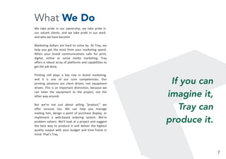 What We Do
We take pride in our ownership, we take pride in
our valued clients, and we take pride in our work
and who we have become.
Marketing dollars are hard to come by. At Tray, we
help you get the most from your marketing spend.
When your brand communications calls for print,
digital, online or social media marketing, Tray
offers a robust array of platforms and capabilities to
get the job done.
Printing still plays a key role in brand marketing,
and it is one of our core competencies. Our
printing solutions are client driven, not equipment
driven. This is an important distinction, because we
can tailor the equipment to the project, not the
other way around.
But we’re not just about selling “product,” we
offer services too. We can help you manage
mailing lists, design a point of purchase display, or
implement a web-based ordering system. We’re
problem solvers. We’ll look at a project and suggest
the best way to produce it and deliver the highest
quality output with your budget and time frame in
mind. That’s Tray.
If you can
imagine it,
Tray can
produce it.
7
 