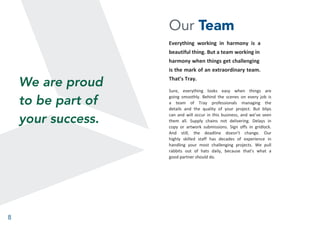 8
Our Team
Everything working in harmony is a
beautiful thing. But a team working in
harmony when things get challenging
is the mark of an extraordinary team.
That’s Tray.
Sure, everything looks easy when things are
going smoothly. Behind the scenes on every job is
a team of Tray professionals managing the
details and the quality of your project. But blips
can and will occur in this business, and we’ve seen
them all. Supply chains not delivering. Delays in
copy or artwork submissions. Sign offs in gridlock.
And still, the deadline doesn’t change. Our
highly skilled staff has decades of experience in
handling your most challenging projects. We pull
rabbits out of hats daily, because that’s what a
good partner should do.
We are proud
to be part of
your success.
 