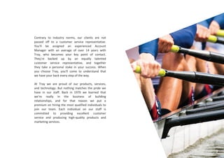 Contrary to industry norms, our clients are not
passed off to a customer service representative.
You’ll be assigned an experienced Account
Manager with an average of over 14 years with
Tray, who becomes your key point of contact.
They’re backed up by an equally talented
customer service representative, and together
they take a personal stake in your success. When
you choose Tray, you’ll come to understand that
we have your back every step of the way.
At Tray we are proud of our products, services,
and technology. But nothing matches the pride we
have in our staff. Back in 1970 we learned that
we’re really in the business of building
relationships, and for that reason we put a
premium on hiring the most qualified individuals to
join our team. Each individual on our staff is
committed to providing excellent customer
service and producing high-quality products and
marketing services.
9
 