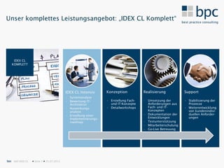 Unser komplettes Leistungsangebot: „IDEX CL Komplett“




    IDEX CL
   KOMPLETT




                                           IDEX CL Intensiv      Konzeption           Realisierung            Support
                                           • Systemanalyse
                                           • Bewertung IT-       • Erstellung Fach-   • Umsetzung der         • Stabilisierung der
                                             Architektur           und IT-Konzepte      Anforderungen aus       Prozesse
                                           • Auswirkungs-        • Detailworkshops      Fach- und IT-         • Weiterentwicklung
                                             analyse                                    Konzepten               von kundenindivi-
                                           • Erstellung einer                         • Dokumentation der       duellen Anforder-
                                             Implementierungs-                          Entwicklungen           ungen
                                             roadmap                                  • Testunterstützung
                                                                                      • Mitarbeiterschulung
                                                                                      • Go-Live Betreuung




bpc SAP IDEX CL    Seite 7  25.07.2012
 