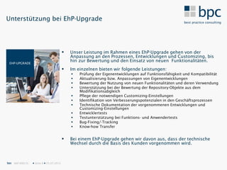 Unterstützung bei EhP-Upgrade




                                              Unser Leistung im Rahmen eines EhP-Upgrade gehen von der
                                               Anpassung an den Prozessen, Entwicklungen und Customizing, bis
 EHP-UPGRADE
                                               hin zur Bewertung und den Einsatz von neuen Funktionalitäten.
                                              Im einzelnen bieten wir folgende Leistungen:
                                                  Prüfung der Eigenentwicklungen auf Funktionsfähigkeit und Kompatibilität
                                                  Aktualisierung bzw. Anpassungen von Eigenentwicklungen
                                                  Bewertung der Nutzung von neuen Funktionalitäten und deren Verwendung
                                                  Unterstützung bei der Bewertung der Repository-Objekte aus dem
                                                   Modifikationsabgleich
                                                  Pflege der notwendigen Customizing-Einstellungen
                                                  Identifikation von Verbesserungspotenzialen in den Geschäftsprozessen
                                                  Technische Dokumentation der vorgenommenen Entwicklungen und
                                                   Customizing-Einstellungen
                                                  Entwicklertests
                                                  Testunterstützung bei Funktions- und Anwendertests
                                                  Bug-Fixing/-Tracking
                                                  Know-how Transfer


                                              Bei einem EhP-Upgrade gehen wir davon aus, dass der technische
                                               Wechsel durch die Basis des Kunden vorgenommen wird.



bpc SAP IDEX CL    Seite 8  25.07.2012
 