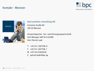 Kontakt - Münster




                                           best practice consulting AG
                                           Grevener Straße 89
   MÜNSTER
                                           48159 Münster


                                           Ansprechpartner Ver- und Entsorgungswirtschaft
                                           Unit Manager SAP IS-U & EDM
                                           Herr Patrick Laak


                                           T +49 251 287798–0
                                           F +49 251 287798–1
                                           M +49 163 6362658
                                           E patrick.laak@bpc.ag




bpc SAP IDEX CL    Seite 9  25.07.2012
 