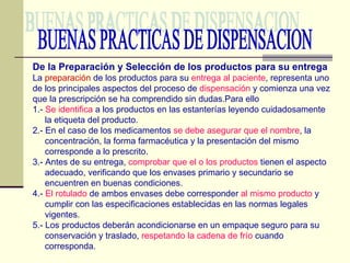 BUENAS PRACTICAS DE DISPENSACION De la Preparación y Selección de los productos para su entrega La  preparación  de los productos para su  entrega al paciente , representa uno de los principales aspectos del proceso de  dispensación  y comienza una vez que la prescripción se ha comprendido sin dudas.Para ello  1.-  Se identifica  a los productos en las estanterías leyendo cuidadosamente la etiqueta del producto. 2.- En el caso de los medicamentos  se debe asegurar que el nombre , la concentración, la forma farmacéutica y la presentación del mismo corresponde a lo prescrito. 3.- Antes de su entrega,  comprobar que el o los productos  tienen el aspecto adecuado, verificando que los envases primario y secundario se  encuentren en buenas condiciones. 4.-  El rotulado  de ambos envases debe corresponder  al mismo producto  y cumplir con las especificaciones establecidas en las normas legales vigentes. 5.- Los productos deberán acondicionarse en un empaque seguro para su conservación y traslado,  respetando la cadena de frío  cuando corresponda. 