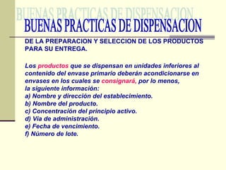 BUENAS PRACTICAS DE DISPENSACION Los  productos  que se dispensan en unidades inferiores al contenido del envase primario deberán acondicionarse en envases en los cuales se  consignará,  por lo menos, la siguiente información: a) Nombre y dirección del establecimiento. b) Nombre del producto. c) Concentración del principio activo. d) Vía de administración. e) Fecha de vencimiento. f) Número de lote. DE LA PREPARACION Y SELECCION DE LOS PRODUCTOS PARA SU ENTREGA. 