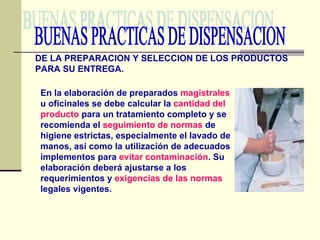 BUENAS PRACTICAS DE DISPENSACION DE LA PREPARACION Y SELECCION DE LOS PRODUCTOS PARA SU ENTREGA. En la elaboración de preparados  magistrales  u oficinales se debe calcular la  cantidad del   producto  para un tratamiento completo y se recomienda el  seguimiento de normas  de higiene estrictas, especialmente el lavado de manos, así como la utilización de adecuados implementos para  evitar contaminación . Su elaboración deberá ajustarse a los requerimientos y  exigencias de las normas  legales vigentes. 
