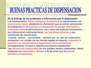 BUENAS PRACTICAS DE DISPENSACION De la Entrega de los productos e Información por el dispensador Los medicamentos,  deben entregarse al paciente  o su representante con  instrucciones claras , añadiendo la información que se estime conveniente. El profesional  Q.Farmacéutico es responsable de brindar información y orientación sobre  la administración, uso y dosis del producto farmacéutico, sus interacciones medicamentosas,  sus reacciones adversas  y sus condiciones de conservación. Cuando  estime  conveniente,  siempre que  se  den las condiciones necesarias y se cumpla con las normas legales al respecto,  propondrá al paciente o su representante el seguimiento farmacoterapéutico  correspondiente, en base a criterios previamente establecidos. Las  advertencias relacionadas  con los posibles efectos indeseables, deben realizarse con  objetividad y claridad , a fin de evitar que el  paciente abandone el tratamiento 