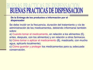BUENAS PRACTICAS DE DISPENSACION De la Entrega de los productos e Información por el dispensador Se debe incidir en la frecuencia, duración del tratamiento y vía de administración de los medicamentos, debiendo informarse también sobre: a)  Cuando tomar el medicamento , en relación a los alimentos (Ej. antes, después, con los alimentos) y en relación a otros farmacos. b)  Cómo tomar o aplicar el medicamento  (Ej. masticarlo, con mucho agua, aplicarlo localmente). c)  Cómo guardar y proteger  los medicamentos para su adecuada conservación. 