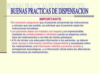 BUENAS PRACTICAS DE DISPENSACION IMPORTANTE Es necesario asegurarse  que el paciente comprenda las instrucciones y siempre que sea posible, se solicitará que el paciente repita las instrucciones brindadas. Los pacientes deben ser tratados con respeto  y es imprescindible mantener la  confidencialidad e intimidad  cuando se dispense ciertos tipos de medicamentos o se trate de ciertas patologías. A fin de brindar una adecuada información a los pacientes, se deberá tener acceso a información científica independiente  y actualizada sobre los medicamentos, a la  información referida a primeros auxilios  y emergencias toxicológicas, y a información oficial sobre las alternativas farmacéuticas de medicamentos. 