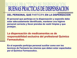 BUENAS PRACTICAS DE DISPENSACION DEL PERSONAL QUE  PARTICIPA  EN LA DISPENSACION El personal que participa en la dispensación y expendio debe estar adecuadamente identificado, mantener una higiene personal correcta y llevar prendas de vestir limpias y que protejan. La dispensación de medicamentos es de responsabilidad exclusiva del profesional Químico Farmacéutico. En el expendio participa personal auxiliar como son los tecnicos de Farmacia los mismos que deben estar capacitados por el Quimico Farmaceutico. 