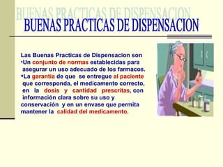 BUENAS PRACTICAS DE DISPENSACION Las Buenas Practicas de Dispensacion son Un  conjunto de normas  establecidas para  asegurar un uso adecuado de los farmacos. La  garantia  de que  se entregue  al paciente que corresponda, el medicamento correcto, en  la  dosis  y  cantidad  prescritas , con información clara sobre su uso y conservación  y en un envase que permita mantener la  calidad del medicamento . 