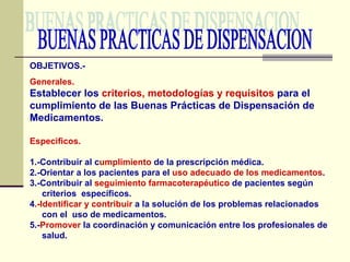 BUENAS PRACTICAS DE DISPENSACION OBJETIVOS.- Generales. Establecer los  criterios, metodologías y requisitos  para el cumplimiento de las Buenas Prácticas de Dispensación de Medicamentos. Especificos. 1.-Contribuir al c umplimiento  de la prescripción médica. 2.-Orientar a los pacientes para el  uso adecuado de los medicamentos . 3.-Contribuir al  seguimiento farmacoterapéutico  de pacientes según  criterios  específicos. 4 .-Identificar y contribuir  a la solución de los problemas relacionados  con el  uso de medicamentos. 5.- Promover  la coordinación y comunicación entre los profesionales de  salud. 