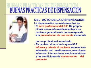 BUENAS PRACTICAS DE DISPENSACION DEL  ACTO DE LA DISPENSACION La dispensación de medicamentos es El  acto profesional del Q.F.  De propor- cionar uno o más medicamentos a un  paciente generalmente como respuesta a la  presentación de una receta  elaborada  por un profesional autorizado. Es tambien el acto en la que el Q.F. informa y orienta al paciente  sobre el uso  adecuado  del  medicamento, reacciones adversas, interacciones medicamentosas y las condiciones de  conservación  del producto. 