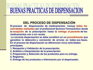 BUENAS PRACTICAS DE DISPENSACION DEL PROCESO DE DISPENSACIÓN El proceso  de  dispensación  de  medicamentos  incluye  todas  las   actividades realizadas  por el profesional Químico Farmacéutico desde la  recepción   de  la  prescripción  hasta  la  entrega  al paciente  de los medicamentos con o sin receta. La correcta dispensación se debe constituir en un  procedimiento  que garantice  la  detección y  corrección  de  errores  en  todas sus fases. En el proceso de dispensación se diferencian cinco actividades principales: 1. Recepción y Validación de la prescripción. 2. Análisis e Interpretación de la prescripción. 3. Preparación y Selección de los productos para su entrega. 4. Registros. 5. Entrega de los productos e Información por el dispensador. 