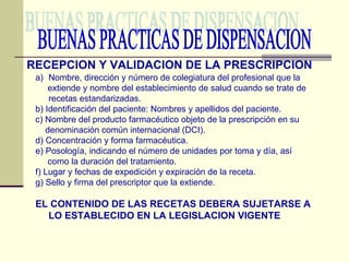 BUENAS PRACTICAS DE DISPENSACION RECEPCION Y VALIDACION DE LA PRESCRIPCION Nombre, dirección y número de colegiatura del profesional que la  extiende y nombre del establecimiento de salud cuando se trate de recetas estandarizadas. b) Identificación del paciente: Nombres y apellidos del paciente. c) Nombre del producto farmacéutico objeto de la prescripción en su  denominación común internacional (DCI). d) Concentración y forma farmacéutica. e) Posología, indicando el número de unidades por toma y día, así como la duración del tratamiento. f) Lugar y fechas de expedición y expiración de la receta. g) Sello y firma del prescriptor que la extiende. EL CONTENIDO DE LAS RECETAS DEBERA SUJETARSE A LO ESTABLECIDO EN LA LEGISLACION VIGENTE 