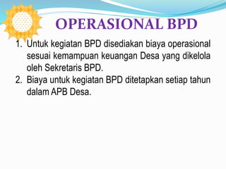 1. Untuk kegiatan BPD disediakan biaya operasional
sesuai kemampuan keuangan Desa yang dikelola
oleh Sekretaris BPD.
2. Biaya untuk kegiatan BPD ditetapkan setiap tahun
dalam APB Desa.
OPERASIONAL BPD
 