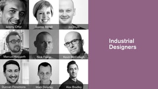 Jeremy Offer

Jeanne Marell

Jim Blyth

Industrial
Designers
Marcus Hoggarth

Duncan Fitzsimons

Nick Foster

Kevin McCullagh

Mark Delaney

Alex Bradley

 