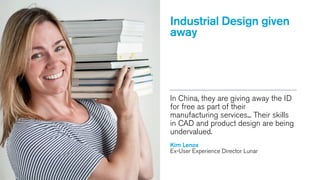 Industrial Design given
away

In China, they are giving away the ID
for free as part of their
manufacturing services... Their skills
in CAD and product design are being
undervalued. 
Kim Lenox
Ex-User Experience Director Lunar

Kim Lenox

 