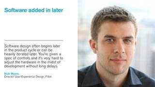 Software added in later

Software design often begins later
in the product cycle or can be
heavily iterated later. You’re given a
spec of controls and it’s very hard to
adjust the hardware in the midst of
development without long delays.
Nick Myers
Director User Experience Design, Fitbit

 