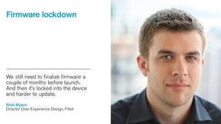 Firmware lockdown

We still need to finalize firmware a
couple of months before launch.
And then it’s locked into the device
and harder to update.
Nick Myers
Director User Experience Design, Fitbit

 