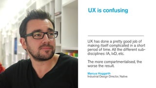 UX is confusing

UX has done a pretty good job of
making itself complicated in a short
period of time. All the different subdisciplines: IA, IxD, etc.
The more compartmentalised, the
worse the result.
Marcus Hoggarth
Industrial Design Director, Native

 