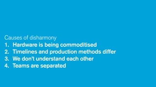 Causes of disharmony
1. Hardware is being commoditised
2. Timelines and production methods differ
3. We don’t understand each other
4. Teams are separated

 