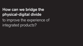 How can we bridge the
physical-digital divide
to improve the experience of
integrated products?

 