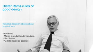 Dieter Rams rules of
good design

Industrial designers obsess about
physical form

- Aesthetic
- Makes a product understandable
- Unobtrusive
- As little design as possible

 