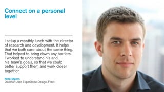 Connect on a personal
level

I setup a monthly lunch with the director
of research and development. It helps
that we both care about the same thing.
That helped to bring down any barriers.
I worked to understand his and
his team’s goals, so that we could
better support them and work closer
together.
Nick Myers
Director User Experience Design, Fitbit

 