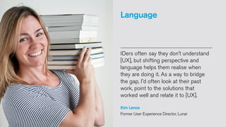 Language

IDers often say they don’t understand
[UX], but shifting perspective and
language helps them realise when
they are doing it. As a way to bridge
the gap, I'd often look at their past
work, point to the solutions that
worked well and relate it to [UX].
Kim Lenox
Former User Experience Director, Lunar

 