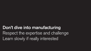 Don’t dive into manufacturing
Respect the expertise and challenge
Learn slowly if really interested

 