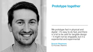 Prototype together

We prototype fast in physical and
digital - it's easy to do fast, and there
is a lot to be said for tangible design
- it might not be shippable, but it is
experiential and experimental
Duncan Fitzsimons
Co-founder, Vitamins

 