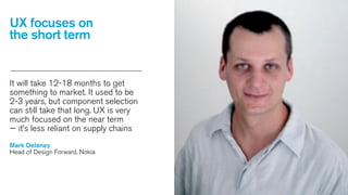 UX focuses on
the short term

It will take 12-18 months to get
something to market. It used to be
2-3 years, but component selection
can still take that long. UX is very
much focused on the near term
— it’s less reliant on supply chains
Mark Delaney
Head of Design Forward, Nokia

 