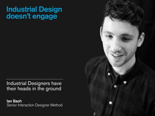 Industrial Design
doesn’t engage
Industrial Designers have
their heads in the ground
Ian Bach 
Senior Interaction Designer Method
 