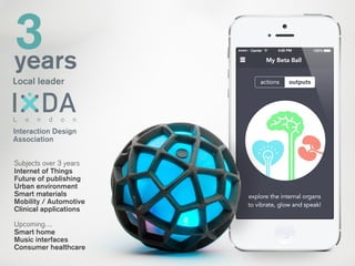 3years
Local leader
Interaction Design
Association
L o n d o n
Subjects over 3 years
Internet of Things
Future of publishing
Urban environment
Smart materials
Mobility / Automotive
Clinical applications
!
Upcoming…
Smart home
Music interfaces
Consumer healthcare
 