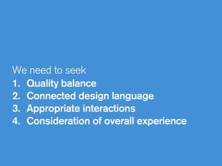 We need to seek
1. Quality balance
2. Connected design language
3. Appropriate interactions
4. Consideration of overall experience
 
