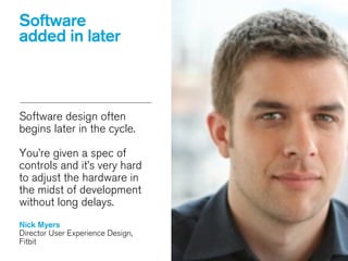 Software design often
begins later in the cycle.
!
You’re given a spec of
controls and it’s very hard
to adjust the hardware in
the midst of development
without long delays.
!
Nick Myers
Director User Experience Design,
Fitbit
Software
added in later
 