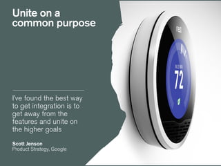 I’ve found the best way
to get integration is to
get away from the
features and unite on
the higher goals
!
Scott Jenson
Product Strategy, Google
Unite on a
common purpose
 