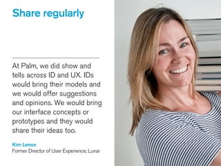 Share regularly
At Palm, we did show and
tells across ID and UX. IDs
would bring their models and
we would offer suggestions
and opinions. We would bring
our interface concepts or
prototypes and they would
share their ideas too.
!
Kim Lenox
Former Director of User Experience, Lunar
 