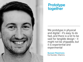 We prototype in physical
and digital - it's easy to do
fast, and there is a lot to be
said for tangible design - it
might not be shippable, but
it is experiential and
experimental
!
Duncan Fitzsimons
Co-founder, Vitamins
Prototype
together
 