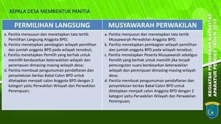 KEGIATANPEMBINAANKAPASITAS
APARATURPEMDESTAHUN2018
10
PERMILIHAN LANGSUNG MUSYAWARAH PERWAKILAN
a. Panitia menyusun dan menetapkan tata tertib
Pemilihan Langsung Anggota BPD;
b. Panitia menetapkan pembagian wilayah pemilihan
dan jumlah anggota BPD pada wilayah tersebut;
c. Panitia menetapkan Pemilih yang berhak untuk
memilih berdasarkan keterwakilan wilayah dan
perempuan dimasing-masing wilayah desa;
d. Panitia membuat pengumuman pendaftaran dan
penyeleksian berkas Bakal Calon BPD untuk
ditetapkan menjadi calon Anggota BPD dengan 2
kategori yaitu Perwakilan Wilayah dan Perwakilan
Perempuan;
a. Panitia menyusun dan menetapkan tata tertib
Musyawarah Perwakilan Anggota BPD;
b. Panitia menetapkan pembagian wilayah pemilihan
dan jumlah anggota BPD pada wilayah tersebut;
c. Panitia menetapkan Peserta Musyawarah sekaligus
Pemilih yang berhak untuk memilih jika terjadi
pemungutan suara berdasarkan keterwakilan
wilayah dan perempuan dimasing-masing wilayah
desa;
d. Panitia membuat pengumuman pendaftaran dan
penyeleksian berkas Bakal Calon BPD untuk
ditetapkan menjadi calon Anggota BPD dengan 2
kategori yaitu Perwakilan Wilayah dan Perwakilan
Perempuan;
KEPALA DESA MEMBENTUK PANITIA
 