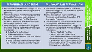 KEGIATANPEMBINAANKAPASITAS
APARATURPEMDESTAHUN2018
11
PERMILIHAN LANGSUNG MUSYAWARAH PERWAKILAN
e. Panitia melaksanakan Pemilihan Keanggotaan BPD
Keterwakilan Wilayah secara langsung perwilayah
pemilihan;
f. Panitia melaksanakan Pemilihan Keanggotaan BPD
Keterwakilan Perempuan secara langsung;
g. Panitia menetapkan hasil Pemilihan langsung
perwakilan wilayah dan perwakilan penempuan
sesuai dengan perolehan suara.
h. Panitia melaporkan hasil Pemilihan Keanggotaan
BPD secara langsung kepada Kepala Desa dengan
melampirkan:
1) Berkas Tata Tertib Pemilihan;
2) Berkas Bakal Calon Anggota BPD;
3) Daftar Pemilih Perwilayah dan Daftar Pemilih
Kaum Perempuan;
4) Berita Acara Hasil Pemilihan Perwilayah dan
Hasil Pemilihan Perwakilan Kaum Perempuan;
e. Panitia melaksanakan Musyawarah Perwakilan
Pemilihan Keanggotaan BPD Keterwakilan Wilayah
perwilayah pemilihan;
f. Panitia melaksanakan Musyawarah Khusus
Perempuan untuk Pemilihan Keanggotaan BPD
Keterwakilan Perempuan;
g. Panitia menetapkan hasil Musyawarah Perwakilan
perwilayah dan perwakilan penempuan.
h. Panitia melaporkan hasil Pemilihan Keanggotaan
BPD secara langsung kepada Kepala Desa dengan
melampirkan:
1) Berkas Tata Tertib Pemilihan;
2) Berkas Bakal Calon Anggota BPD;
3) Daftar Peserta Musyawarah Perwilayah dari
Pewakilan Wilayah dan Kaum Perempuan;
4) Berita Acara Hasil Musyawarah Perwakilan
Pemilihan Perwilayah dan Perwakilan Kaum
Perempuan dan daftar hadir;
 