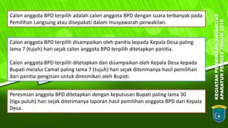 KEGIATANPEMBINAANKAPASITAS
APARATURPEMDESTAHUN2018
12
Calon anggota BPD terpilih adalah calon anggota BPD dengan suara terbanyak pada
Pemilihan Langsung atau disepakati dalam musyawarah perwakilan.
Calon anggota BPD terpilih disampaikan oleh panitia kepada Kepala Desa paling
lama 7 (tujuh) hari sejak calon anggota BPD terpilih ditetapkan panitia.
Calon anggota BPD terpilih ditetapkan dan disampaikan oleh Kepala Desa kepada
Bupati melalui Camat paling lama 7 (tujuh) hari sejak diterimanya hasil pemilihan
dari panitia pengisian untuk diresmikan oleh Bupati.
Peresmian anggota BPD ditetapkan dengan keputusan Bupati paling lama 30
(tiga puluh) hari sejak diterimanya laporan hasil pemilihan anggota BPD dari Kepala
Desa.
 