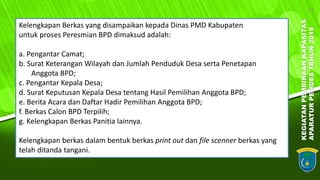 KEGIATANPEMBINAANKAPASITAS
APARATURPEMDESTAHUN2018
13
Kelengkapan Berkas yang disampaikan kepada Dinas PMD Kabupaten
untuk proses Peresmian BPD dimaksud adalah:
a. Pengantar Camat;
b. Surat Keterangan Wilayah dan Jumlah Penduduk Desa serta Penetapan
Anggota BPD;
c. Pengantar Kepala Desa;
d. Surat Keputusan Kepala Desa tentang Hasil Pemilihan Anggota BPD;
e. Berita Acara dan Daftar Hadir Pemilihan Anggota BPD;
f. Berkas Calon BPD Terpilih;
g. Kelengkapan Berkas Panitia lainnya.
Kelengkapan berkas dalam bentuk berkas print out dan file scenner berkas yang
telah ditanda tangani.
 