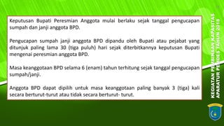 KEGIATANPEMBINAANKAPASITAS
APARATURPEMDESTAHUN2018
14
Keputusan Bupati Peresmian Anggota mulai berlaku sejak tanggal pengucapan
sumpah dan janji anggota BPD.
Pengucapan sumpah janji anggota BPD dipandu oleh Bupati atau pejabat yang
ditunjuk paling lama 30 (tiga puluh) hari sejak diterbitkannya keputusan Bupati
mengenai peresmian anggota BPD.
Masa keanggotaan BPD selama 6 (enam) tahun terhitung sejak tanggal pengucapan
sumpah/janji.
Anggota BPD dapat dipilih untuk masa keanggotaan paling banyak 3 (tiga) kali
secara berturut-turut atau tidak secara berturut- turut.
 
