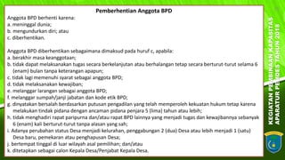 KEGIATANPEMBINAANKAPASITAS
APARATURPEMDESTAHUN2018
15
Pemberhentian Anggota BPD
Anggota BPD berhenti karena:
a. meninggal dunia;
b. mengundurkan diri; atau
c. diberhentikan.
Anggota BPD diberhentikan sebagaimana dimaksud pada huruf c, apabila:
a. berakhir masa keanggotaan;
b. tidak dapat melaksanakan tugas secara berkelanjutan atau berhalangan tetap secara berturut-turut selama 6
(enam) bulan tanpa keterangan apapun;
c. tidak lagi memenuhi syarat sebagai anggota BPD;
d. tidak melaksanakan kewajiban;
e. melanggar larangan sebagai anggota BPD;
f. melanggar sumpah/janji jabatan dan kode etik BPD;
g. dinyatakan bersalah berdasarkan putusan pengadilan yang telah memperoleh kekuatan hukum tetap karena
melakukan tindak pidana dengan ancaman pidana penjara 5 (lima) tahun atau lebih;
h. tidak menghadiri rapat paripurna dan/atau rapat BPD lainnya yang menjadi tugas dan kewajibannya sebanyak
6 (enam) kali berturut-turut tanpa alasan yang sah;
i. Adanya perubahan status Desa menjadi kelurahan, penggabungan 2 (dua) Desa atau lebih menjadi 1 (satu)
Desa baru, pemekaran atau penghapusan Desa;
j. bertempat tinggal di luar wilayah asal pemilihan; dan/atau
k. ditetapkan sebagai calon Kepala Desa/Penjabat Kepala Desa.
 