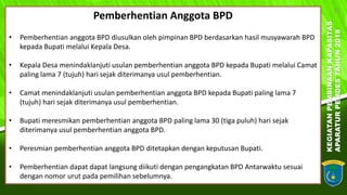 KEGIATANPEMBINAANKAPASITAS
APARATURPEMDESTAHUN2018
16
Pemberhentian Anggota BPD
• Pemberhentian anggota BPD diusulkan oleh pimpinan BPD berdasarkan hasil musyawarah BPD
kepada Bupati melalui Kepala Desa.
• Kepala Desa menindaklanjuti usulan pemberhentian anggota BPD kepada Bupati melalui Camat
paling lama 7 (tujuh) hari sejak diterimanya usul pemberhentian.
• Camat menindaklanjuti usulan pemberhentian anggota BPD kepada Bupati paling lama 7
(tujuh) hari sejak diterimanya usul pemberhentian.
• Bupati meresmikan pemberhentian anggota BPD paling lama 30 (tiga puluh) hari sejak
diterimanya usul pemberhentian anggota BPD.
• Peresmian pemberhentian anggota BPD ditetapkan dengan keputusan Bupati.
• Pemberhentian dapat dapat langsung diikuti dengan pengangkatan BPD Antarwaktu sesuai
dengan nomor urut pada pemilihan sebelumnya.
 