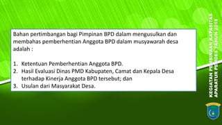 KEGIATANPEMBINAANKAPASITAS
APARATURPEMDESTAHUN2018
17
Bahan pertimbangan bagi Pimpinan BPD dalam mengusulkan dan
membahas pemberhentian Anggota BPD dalam musyawarah desa
adalah :
1. Ketentuan Pemberhentian Anggota BPD.
2. Hasil Evaluasi Dinas PMD Kabupaten, Camat dan Kepala Desa
terhadap Kinerja Anggota BPD tersebut; dan
3. Usulan dari Masyarakat Desa.
 