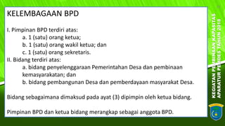KEGIATANPEMBINAANKAPASITAS
APARATURPEMDESTAHUN2018
18
KELEMBAGAAN BPD
I. Pimpinan BPD terdiri atas:
a. 1 (satu) orang ketua;
b. 1 (satu) orang wakil ketua; dan
c. 1 (satu) orang sekretaris.
II. Bidang terdiri atas:
a. bidang penyelenggaraan Pemerintahan Desa dan pembinaan
kemasyarakatan; dan
b. bidang pembangunan Desa dan pemberdayaan masyarakat Desa.
Bidang sebagaimana dimaksud pada ayat (3) dipimpin oleh ketua bidang.
Pimpinan BPD dan ketua bidang merangkap sebagai anggota BPD.
 