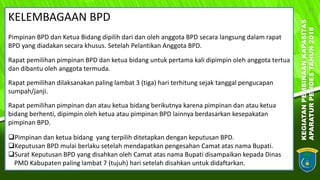 KEGIATANPEMBINAANKAPASITAS
APARATURPEMDESTAHUN2018
19
KELEMBAGAAN BPD
Pimpinan BPD dan Ketua Bidang dipilih dari dan oleh anggota BPD secara langsung dalam rapat
BPD yang diadakan secara khusus. Setelah Pelantikan Anggota BPD.
Rapat pemilihan pimpinan BPD dan ketua bidang untuk pertama kali dipimpin oleh anggota tertua
dan dibantu oleh anggota termuda.
Rapat pemilihan dilaksanakan paling lambat 3 (tiga) hari terhitung sejak tanggal pengucapan
sumpah/janji.
Rapat pemilihan pimpinan dan atau ketua bidang berikutnya karena pimpinan dan atau ketua
bidang berhenti, dipimpin oleh ketua atau pimpinan BPD lainnya berdasarkan kesepakatan
pimpinan BPD.
Pimpinan dan ketua bidang yang terpilih ditetapkan dengan keputusan BPD.
Keputusan BPD mulai berlaku setelah mendapatkan pengesahan Camat atas nama Bupati.
Surat Keputusan BPD yang disahkan oleh Camat atas nama Bupati disampaikan kepada Dinas
PMD Kabupaten paling lambat 7 (tujuh) hari setelah disahkan untuk didaftarkan.
 
